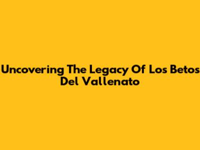 Uncovering The Legacy Of Los Betos Del Vallenato