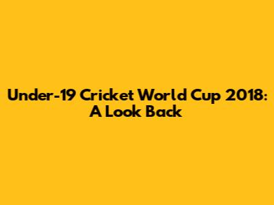 Under-19 Cricket World Cup 2018: A Look Back