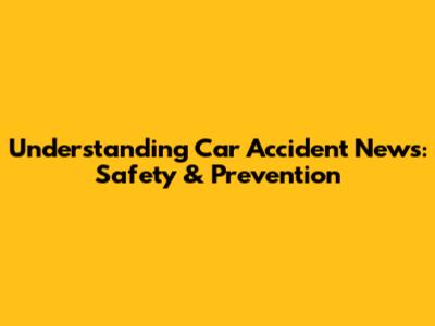 Understanding Car Accident News: Safety & Prevention