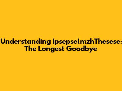Understanding IpsepselmzhThesese: The Longest Goodbye