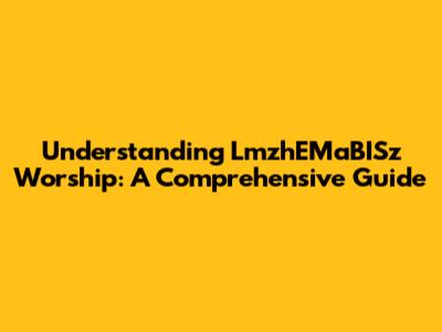 Understanding LmzhEMaBISz Worship: A Comprehensive Guide