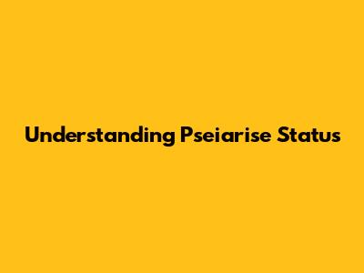 Understanding Pseiarise Status