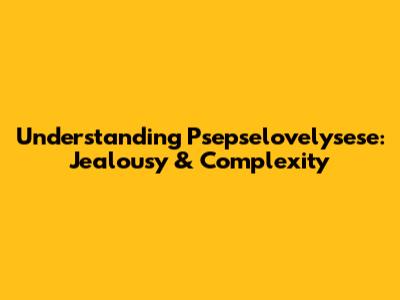 Understanding Psepselovelysese: Jealousy & Complexity