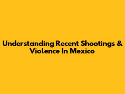 Understanding Recent Shootings & Violence In Mexico