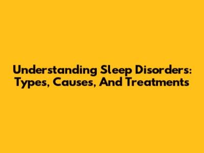 Understanding Sleep Disorders: Types, Causes, And Treatments