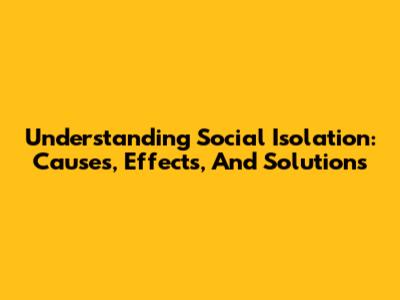 Understanding Social Isolation: Causes, Effects, And Solutions