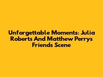 Unforgettable Moments: Julia Roberts And Matthew Perry's 'Friends' Scene