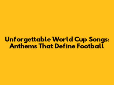 Unforgettable World Cup Songs: Anthems That Define Football