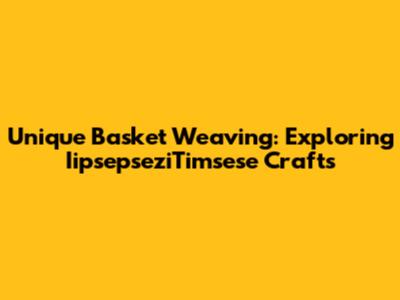 Unique Basket Weaving: Exploring IipsepseziTimsese Crafts
