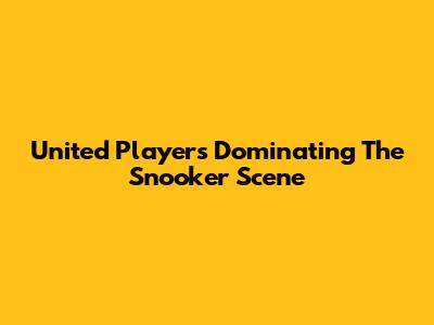 United Players Dominating The Snooker Scene