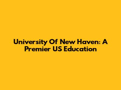 University Of New Haven: A Premier US Education