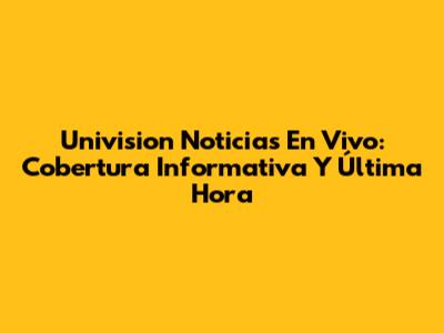 Univision Noticias En Vivo: Cobertura Informativa Y Última Hora