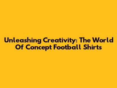 Unleashing Creativity: The World Of Concept Football Shirts