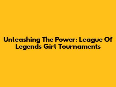 Unleashing The Power: League Of Legends Girl Tournaments