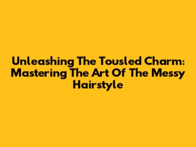 Unleashing The Tousled Charm: Mastering The Art Of The Messy Hairstyle