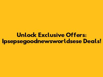 Unlock Exclusive Offers: Ipsepsegoodnewsworldsese Deals!