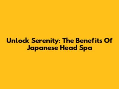 Unlock Serenity: The Benefits Of Japanese Head Spa