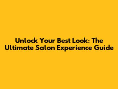 Unlock Your Best Look: The Ultimate Salon Experience Guide