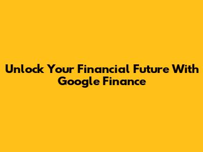 Unlock Your Financial Future With Google Finance