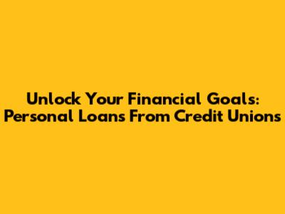 Unlock Your Financial Goals: Personal Loans From Credit Unions