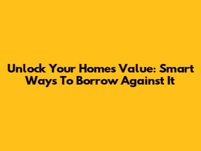 Unlock Your Home's Value: Smart Ways To Borrow Against It