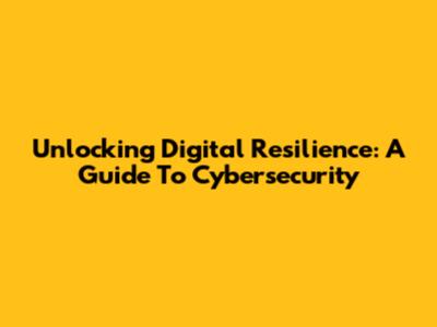 Unlocking Digital Resilience: A Guide To Cybersecurity