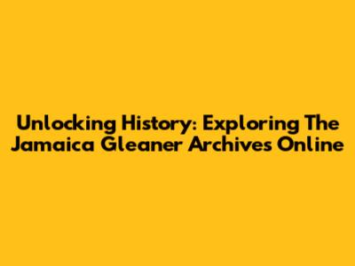 Unlocking History: Exploring The Jamaica Gleaner Archives Online