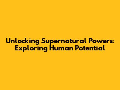 Unlocking Supernatural Powers: Exploring Human Potential