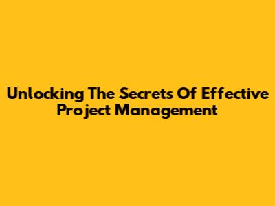 Unlocking The Secrets Of Effective Project Management
