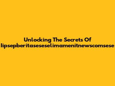 Unlocking The Secrets Of Iipsepberitaseseselimamenitnewscomsese