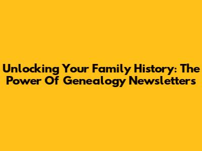 Unlocking Your Family History: The Power Of Genealogy Newsletters