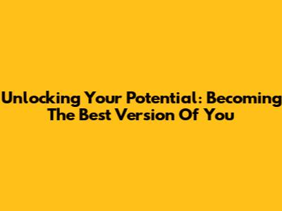 Unlocking Your Potential: Becoming The Best Version Of You