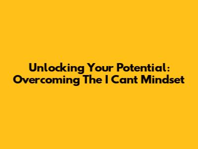 Unlocking Your Potential: Overcoming The 'I Can't' Mindset