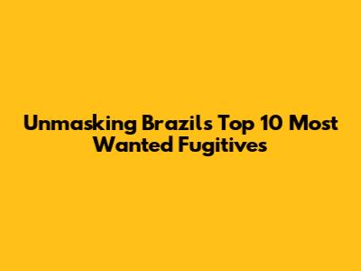 Unmasking Brazil's Top 10 Most Wanted Fugitives
