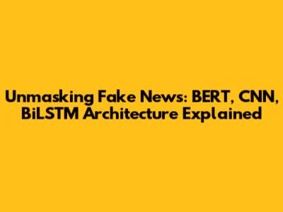 Unmasking Fake News: BERT, CNN, BiLSTM Architecture Explained