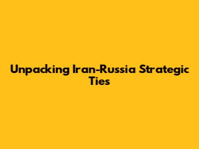 Unpacking Iran-Russia Strategic Ties