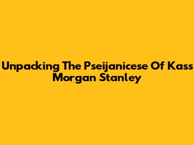 Unpacking The Pseijanicese Of Kass Morgan Stanley