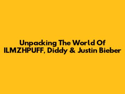 Unpacking The World Of ILMZHPUFF, Diddy & Justin Bieber