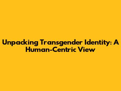 Unpacking Transgender Identity: A Human-Centric View