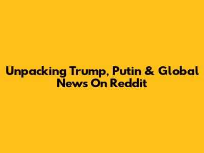 Unpacking Trump, Putin & Global News On Reddit