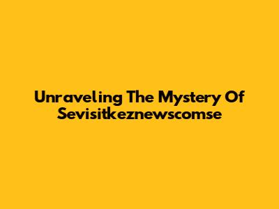 Unraveling The Mystery Of Sevisitkeznewscomse