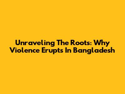 Unraveling The Roots: Why Violence Erupts In Bangladesh