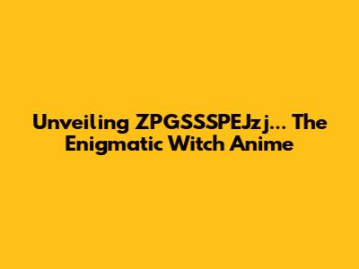 Unveiling 'ZPGSSSPEJzj...' The Enigmatic Witch Anime
