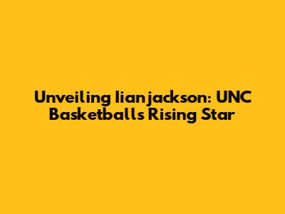 Unveiling Iianjackson: UNC Basketball's Rising Star