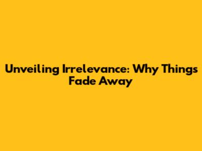 Unveiling Irrelevance: Why Things Fade Away