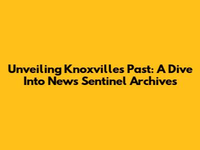 Unveiling Knoxville's Past: A Dive Into News Sentinel Archives