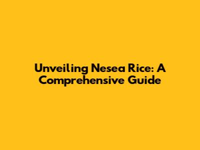 Unveiling Nesea Rice: A Comprehensive Guide