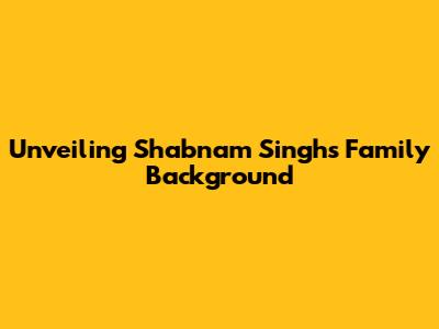 Unveiling Shabnam Singh's Family Background