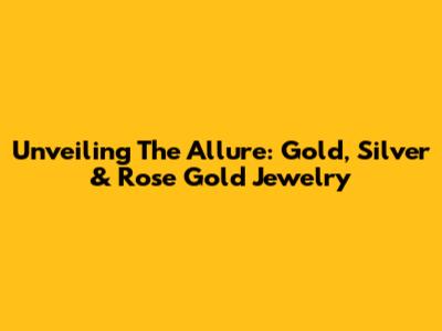 Unveiling The Allure: Gold, Silver & Rose Gold Jewelry