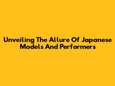 Unveiling The Allure Of Japanese Models And Performers